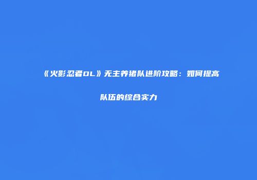 《火影忍者OL》无主养猪队进阶攻略：如何提高队伍的综合实力
