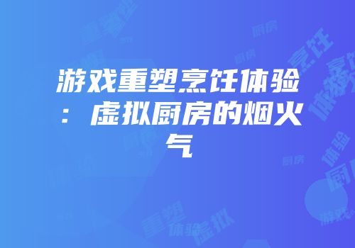 游戏重塑烹饪体验：虚拟厨房的烟火气