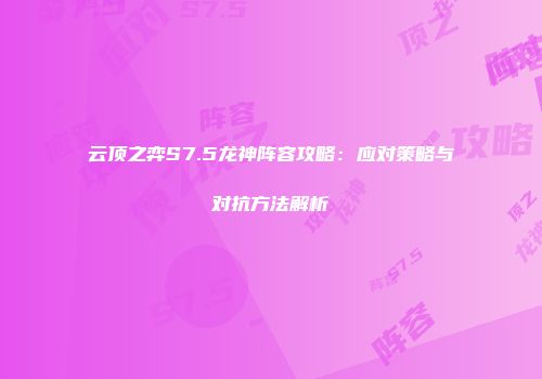 云顶之弈S7.5龙神阵容攻略：应对策略与对抗方法解析