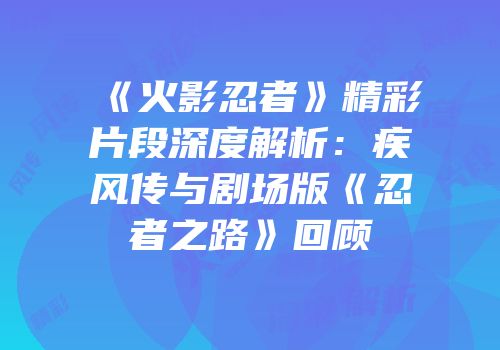 《火影忍者》精彩片段深度解析：疾风传与剧场版《忍者之路》回顾
