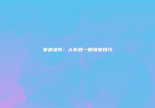 赛道进阶：人车合一的驾驶技巧