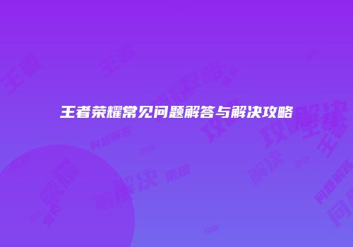 王者荣耀常见问题解答与解决攻略
