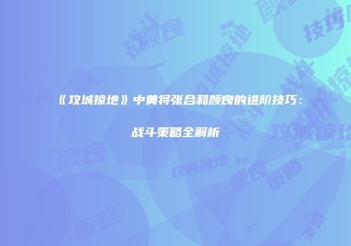 《攻城掠地》中黄将张合和颜良的进阶技巧:战斗策略全解析