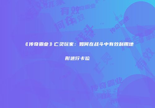 《传奇霸业》亡灵玩家:如何在战斗中有效利用地形进行卡位