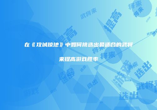 在《攻城掠地》中如何挑选出最适合的武将来提高游戏胜率