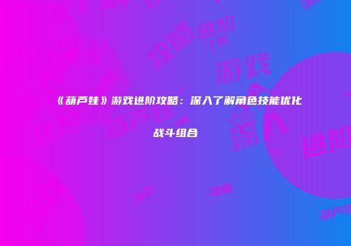 《葫芦娃》游戏进阶攻略：深入了解角色技能优化战斗组合