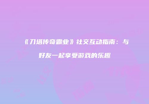 《刀塔传奇霸业》社交互动指南:与好友一起享受游戏的乐趣