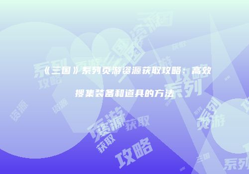 《三国》系列页游资源获取攻略:高效搜集装备和道具的方法