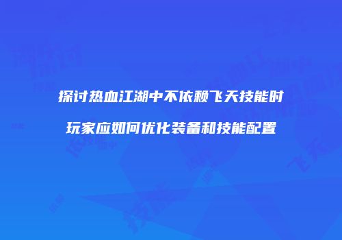探讨热血江湖中不依赖飞天技能时玩家应如何优化装备和技能配置
