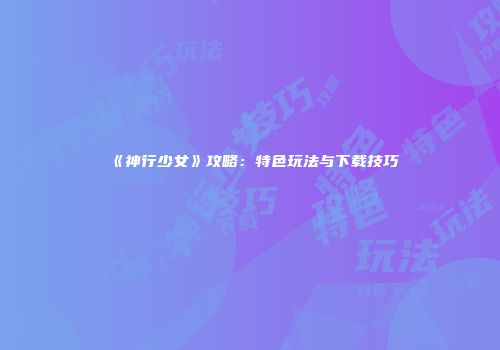 《神行少女》攻略：特色玩法与下载技巧
