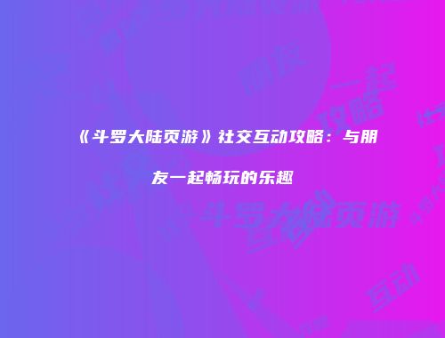 《斗罗大陆页游》社交互动攻略：与朋友一起畅玩的乐趣