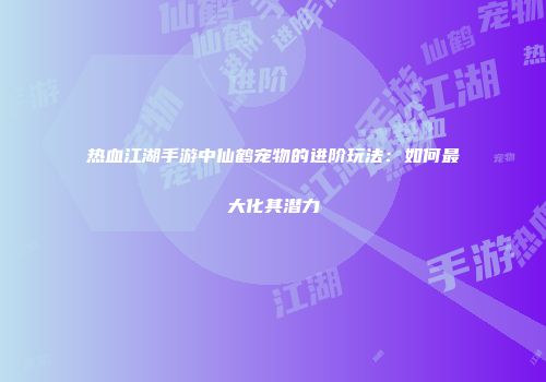 热血江湖手游中仙鹤宠物的进阶玩法：如何最大化其潜力