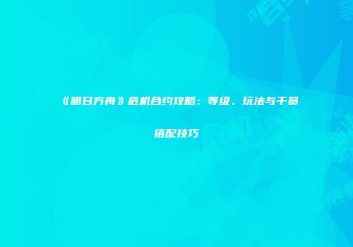 《明日方舟》危机合约攻略：等级、玩法与干员搭配技巧