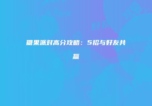糖果派对高分攻略：5招与好友共赢