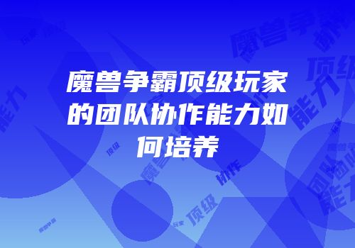 魔兽争霸顶级玩家的团队协作能力如何培养