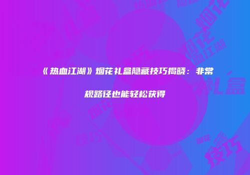 《热血江湖》烟花礼盒隐藏技巧揭晓：非常规路径也能轻松获得