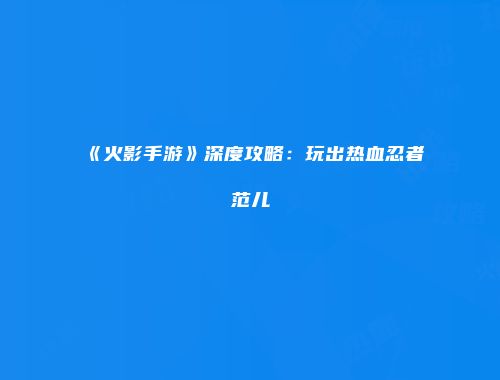《火影手游》深度攻略：玩出热血忍者范儿