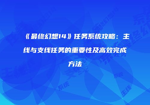 《最终幻想14》任务系统攻略：主线与支线任务的重要性及高效完成方法