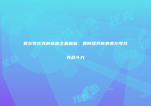 赛尔号托克种族值全面解析:如何提升你的赛尔号托克战斗力