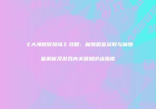 《大海贼冒险岛》攻略：魔物图鉴获取与魔物笛解析及游戏内关键知识点指南