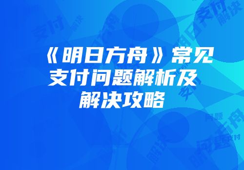 《明日方舟》常见支付问题解析及解决攻略