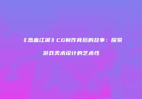 《热血江湖》CG制作背后的故事：探索游戏美术设计的艺术性