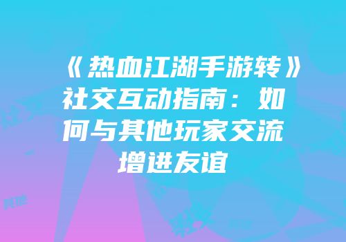 《热血江湖手游转》社交互动指南:如何与其他玩家交流增进友谊