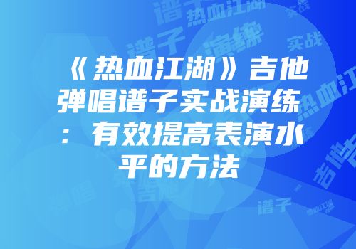 《热血江湖》吉他弹唱谱子实战演练：有效提高表演水平的方法