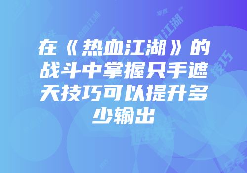 在《热血江湖》的战斗中掌握只手遮天技巧可以提升多少输出