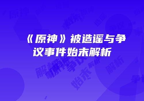 《原神》被造谣与争议事件始末解析