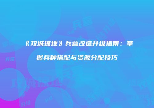 《攻城掠地》兵营改造升级指南:掌握兵种搭配与资源分配技巧
