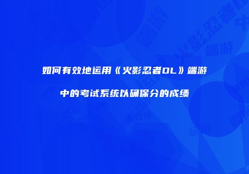 如何有效地运用《火影忍者OL》端游中的考试系统以确保分的成绩