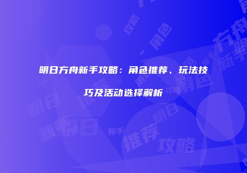 明日方舟新手攻略：角色推荐、玩法技巧及活动选择解析