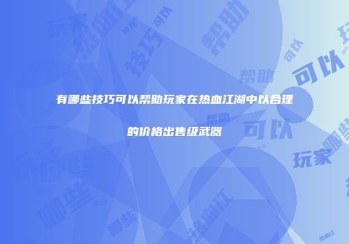 有哪些技巧可以帮助玩家在热血江湖中以合理的价格出售级武器
