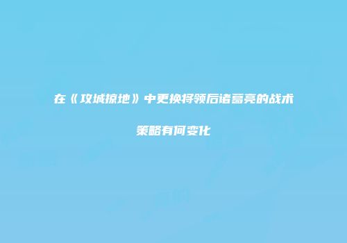 在《攻城掠地》中更换将领后诸葛亮的战术策略有何变化