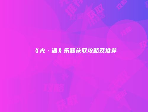 《光·遇》乐器获取攻略及推荐