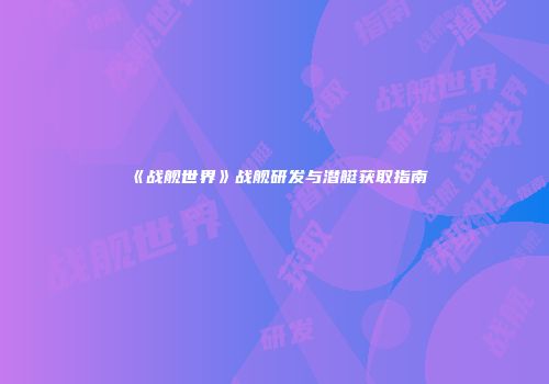 《战舰世界》战舰研发与潜艇获取指南