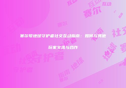 赛尔号地球守护者社交互动指南：如何与其他玩家交流与合作