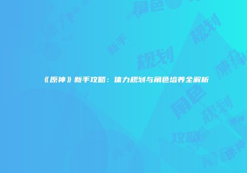 《原神》新手攻略：体力规划与角色培养全解析