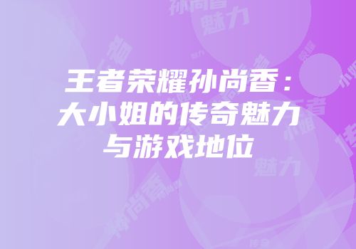 王者荣耀孙尚香：大小姐的传奇魅力与游戏地位