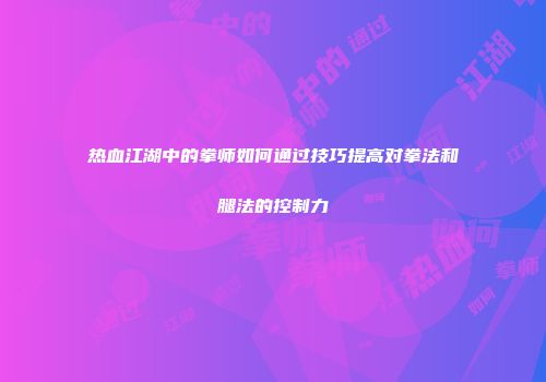 热血江湖中的拳师如何通过技巧提高对拳法和腿法的控制力