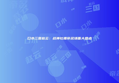 口水三国赵云：战神吐槽帝名场面大盘点