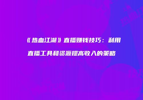 《热血江湖》直播赚钱技巧：利用直播工具和资源提高收入的策略