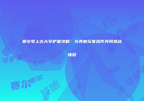 赛尔号上古大守护者攻略：与其他玩家合作共同挑战强敌