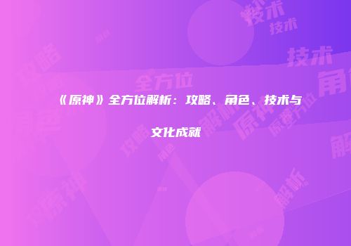 《原神》全方位解析：攻略、角色、技术与文化成就