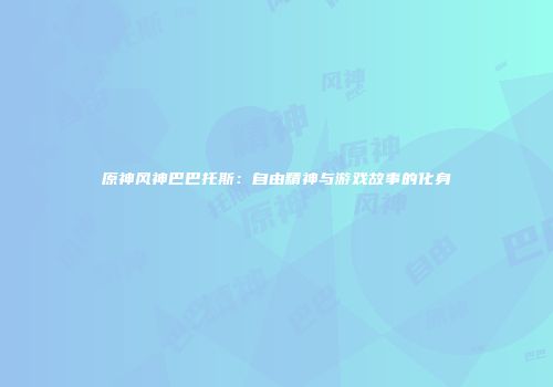 原神风神巴巴托斯：自由精神与游戏故事的化身