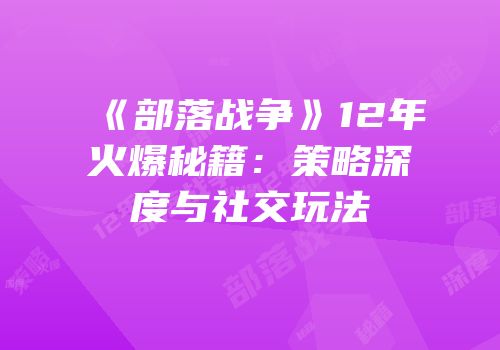 《部落战争》12年火爆秘籍：策略深度与社交玩法