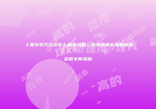 《赛尔号万古龙帝》副本攻略：攻克难度较高的副本获取丰厚奖励