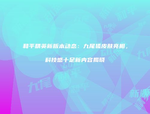 和平精英新版本动态：九尾狐皮肤亮相，科技感十足新内容揭晓