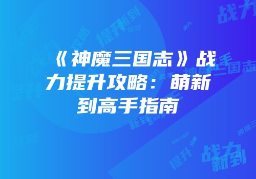 《神魔三国志》战力提升攻略：萌新到高手指南